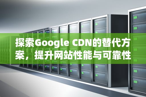 探索Google CDN的替代方案，提升网站性能与可靠性的新策略，谷歌cdn