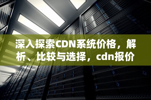 深入探索CDN系统价格，解析、比较与选择，cdn报价