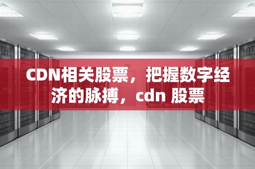 CDN相关股票，把握数字经济的脉搏，cdn 股票