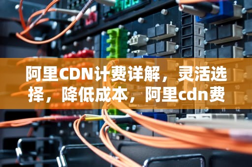 阿里CDN计费详解，灵活选择，降低成本，阿里cdn费用