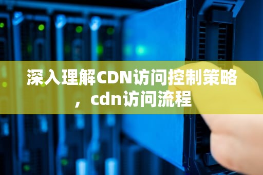 深入理解CDN访问控制策略，cdn访问流程