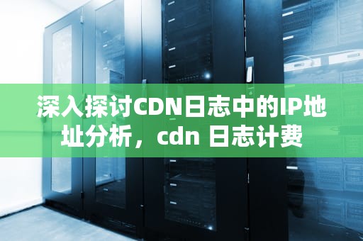 深入探讨CDN日志中的IP地址分析，cdn 日志计费