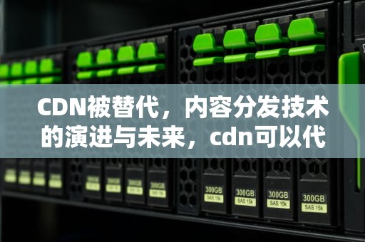 CDN被替代，内容分发技术的演进与未来，cdn可以代替服务器吗