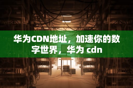 华为CDN地址，加速你的数字世界，华为 cdn