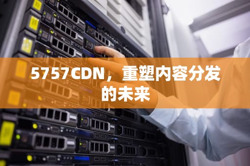 5757CDN，重塑内容分发的未来