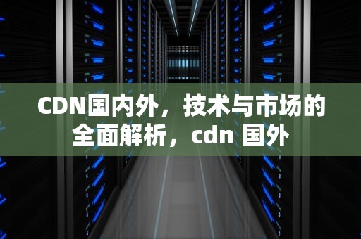 CDN国内外，技术与市场的全面解析，cdn 国外