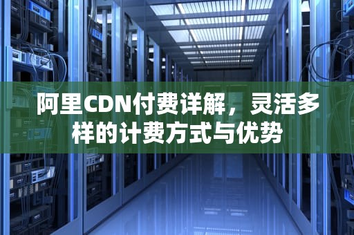 阿里CDN付费详解，灵活多样的计费方式与优势