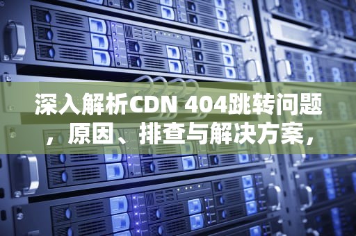 深入解析CDN 404跳转问题，原因、排查与解决方案，cdn301跳转