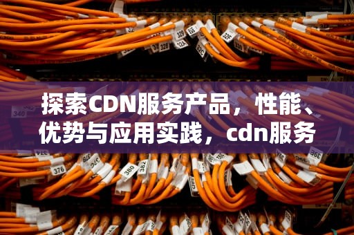 探索CDN服务产品，性能、优势与应用实践，cdn服务提供商