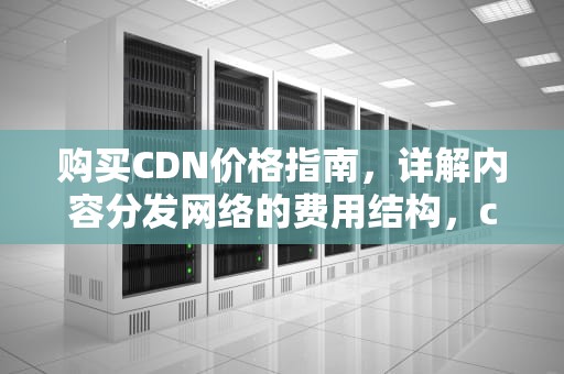 购买CDN价格指南，详解内容分发网络的费用结构，cdn 购买