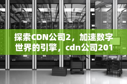 探索CDN公司2，加速数字世界的引擎，cdn公司2019排行