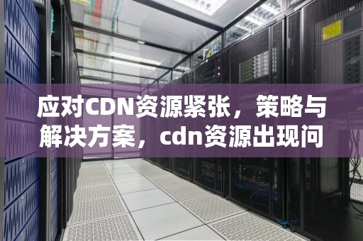 应对CDN资源紧张，策略与解决方案，cdn资源出现问题是怎么回事