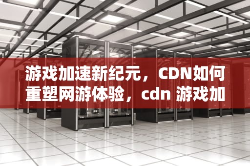 游戏加速新纪元，CDN如何重塑网游体验，cdn 游戏加速