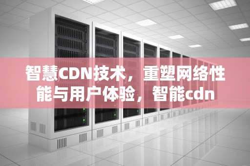 智慧CDN技术，重塑网络性能与用户体验，智能cdn