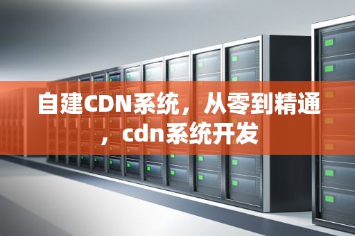 自建CDN系统，从零到精通，cdn系统开发
