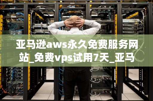 亚马逊aws永久免费服务网站_免费vps试用7天_亚马逊AWS永久免费服务网站：开启云计算新纪元