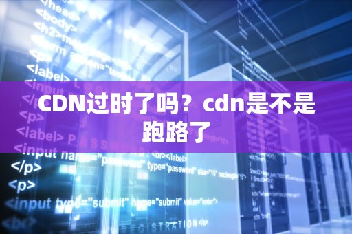 CDN过时了吗？cdn是不是跑路了