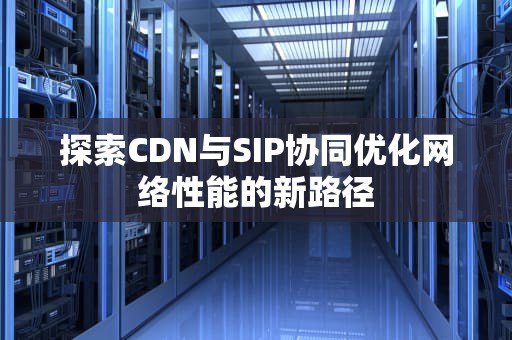 探索CDN与SIP协同优化网络性能的新路径