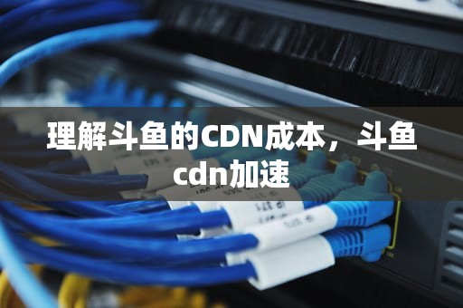 理解斗鱼的CDN成本，斗鱼cdn加速