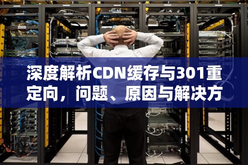 深度解析CDN缓存与301重定向，问题、原因与解决方案，cdn缓存清理什么意思