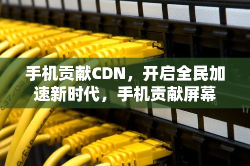 手机贡献CDN，开启全民加速新时代，手机贡献屏幕