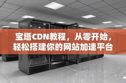 宝塔CDN教程，从零开始，轻松搭建你的网站加速平台，宝塔cdn搭建教程