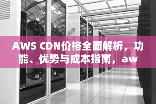 AWS CDN价格全面解析，功能、优势与成本指南，aws cdn 价格