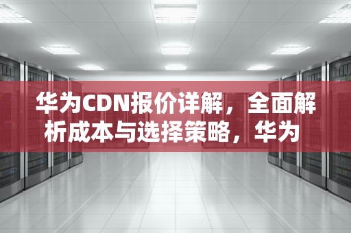 华为CDN报价详解，全面解析成本与选择策略，华为 cdn