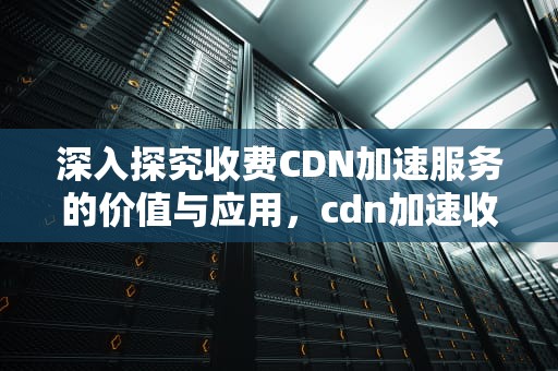 深入探究收费CDN加速服务的价值与应用，cdn加速收费标准