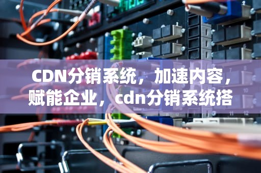 CDN分销系统，加速内容，赋能企业，cdn分销系统搭建教程