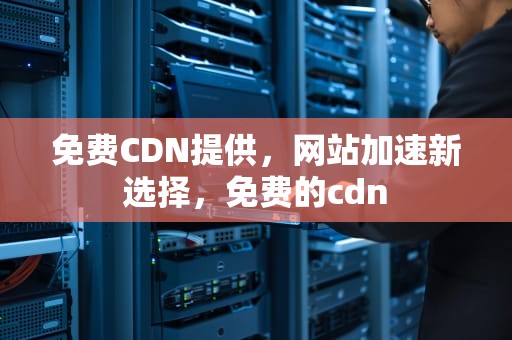 免费CDN提供，网站加速新选择，免费的cdn