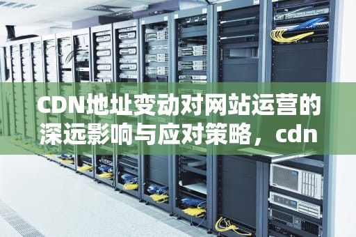 CDN地址变动对网站运营的深远影响与应对策略，cdn 地址