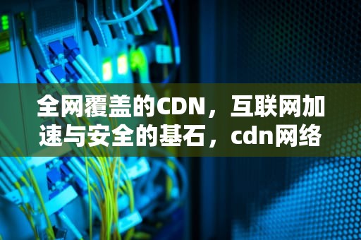 全网覆盖的CDN，互联网加速与安全的基石，cdn网络是什么