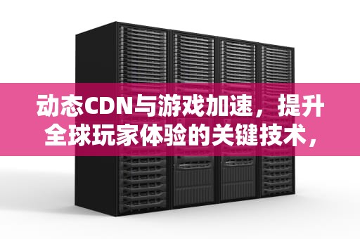 动态CDN与游戏加速，提升全球玩家体验的关键技术，动态cdn原理