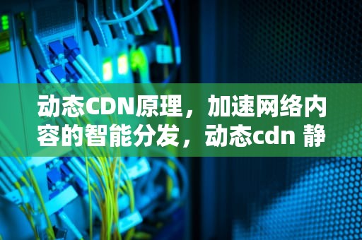 动态CDN原理，加速网络内容的智能分发，动态cdn 静态cdn