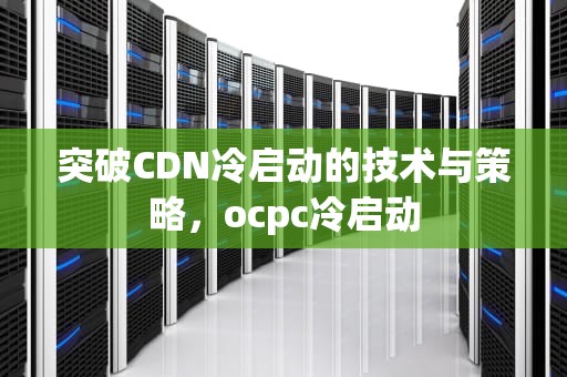 突破CDN冷启动的技术与策略，ocpc冷启动
