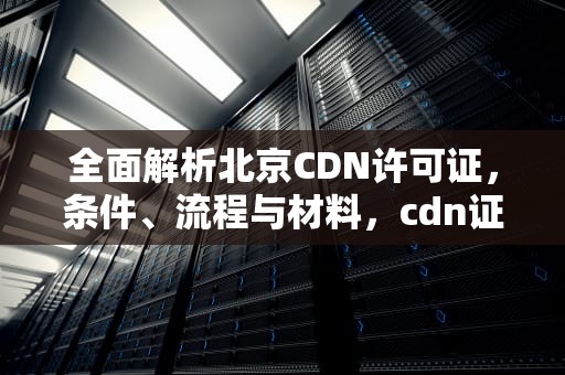 全面解析北京CDN许可证，条件、流程与材料，cdn证书是什么