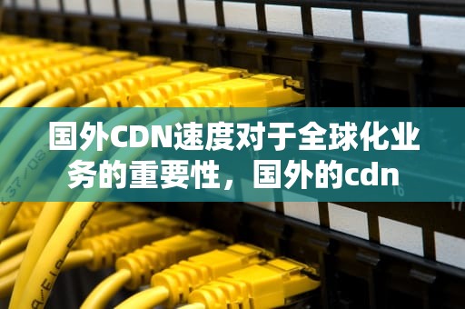 国外CDN速度对于全球化业务的重要性，国外的cdn