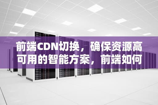 前端CDN切换，确保资源高可用的智能方案，前端如何使用cdn