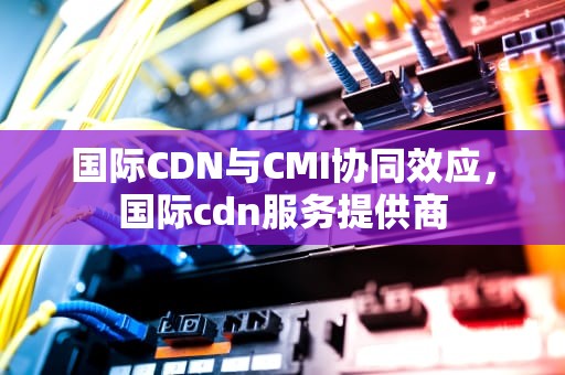 国际CDN与CMI协同效应，国际cdn服务提供商