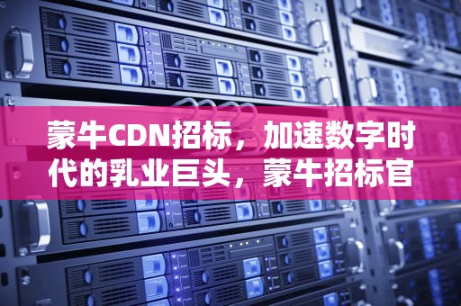 蒙牛CDN招标，加速数字时代的乳业巨头，蒙牛招标官网