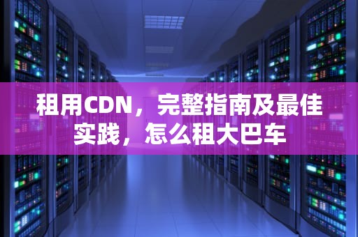 租用CDN，完整指南及最佳实践，怎么租大巴车