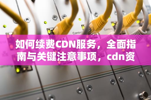 如何续费CDN服务，全面指南与关键注意事项，cdn资费