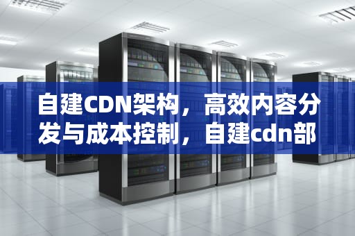 自建CDN架构，高效内容分发与成本控制，自建cdn部署平台