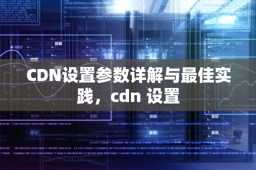 CDN设置参数详解与最佳实践，cdn 设置