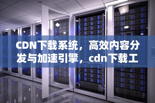 CDN下载系统，高效内容分发与加速引擎，cdn下载工具