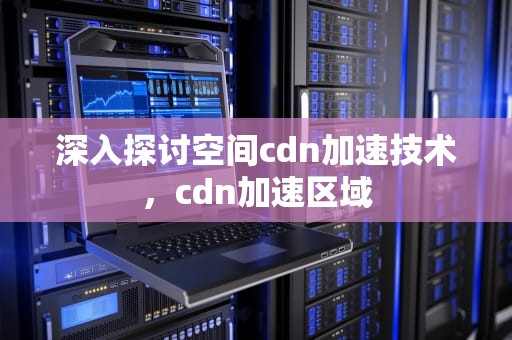 深入探讨空间cdn加速技术，cdn加速区域