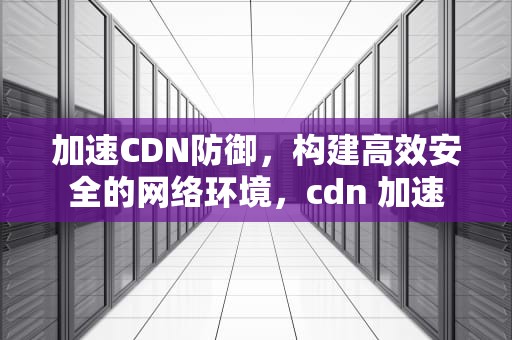 加速CDN防御，构建高效安全的网络环境，cdn 加速
