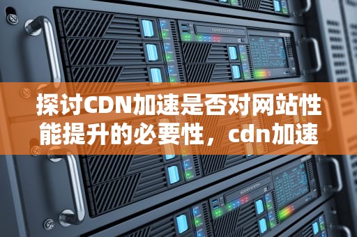 探讨CDN加速是否对网站性能提升的必要性，cdn加速弊端