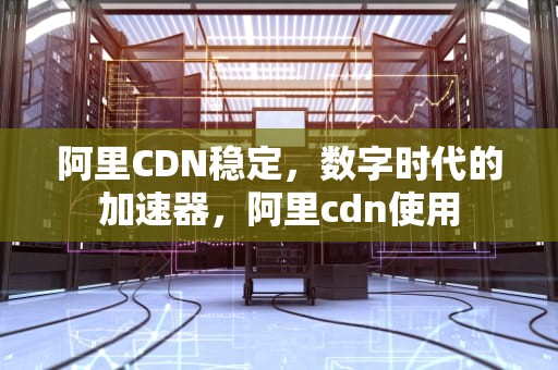 阿里CDN稳定，数字时代的加速器，阿里cdn使用